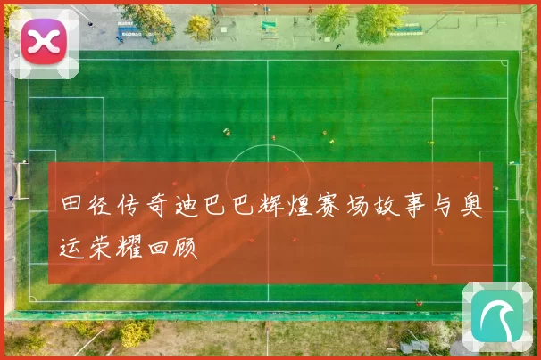 田径传奇迪巴巴辉煌赛场故事与奥运荣耀回顾