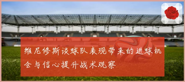 维尼修斯谈球队表现带来的进球机会与信心提升战术观察