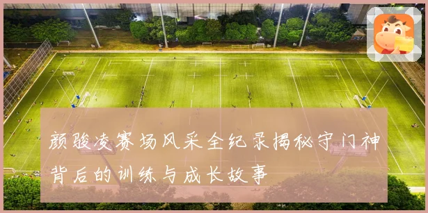 颜骏凌赛场风采全纪录揭秘守门神背后的训练与成长故事