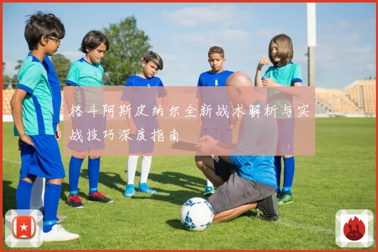 格斗阿斯皮纳尔全新战术解析与实战技巧深度指南