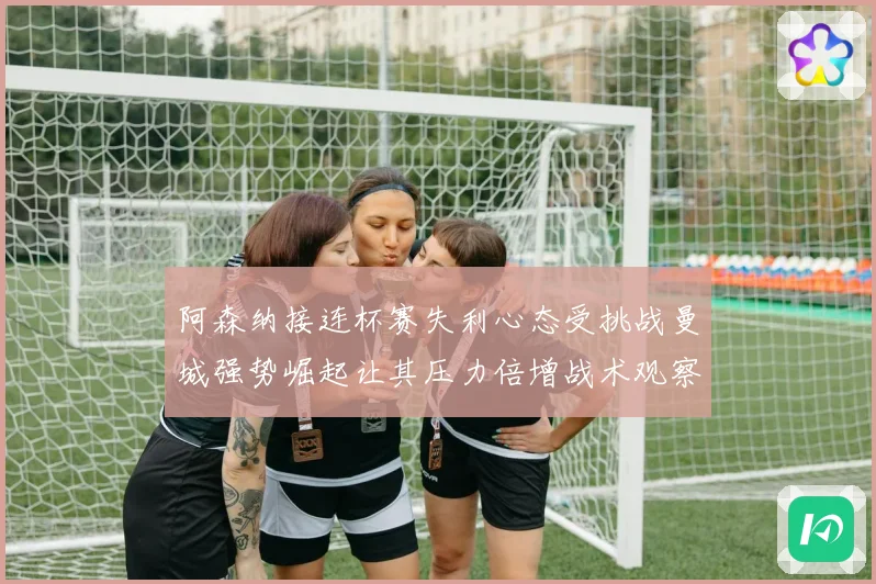 阿森纳接连杯赛失利心态受挑战曼城强势崛起让其压力倍增战术观察
