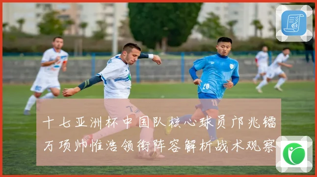 十七亚洲杯中国队核心球员邝兆镭万项帅惟浩领衔阵容解析战术观察