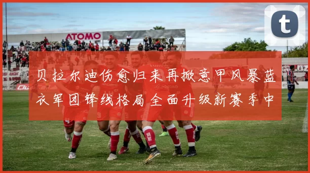 贝拉尔迪伤愈归来再掀意甲风暴蓝衣军团锋线格局全面升级新赛季中