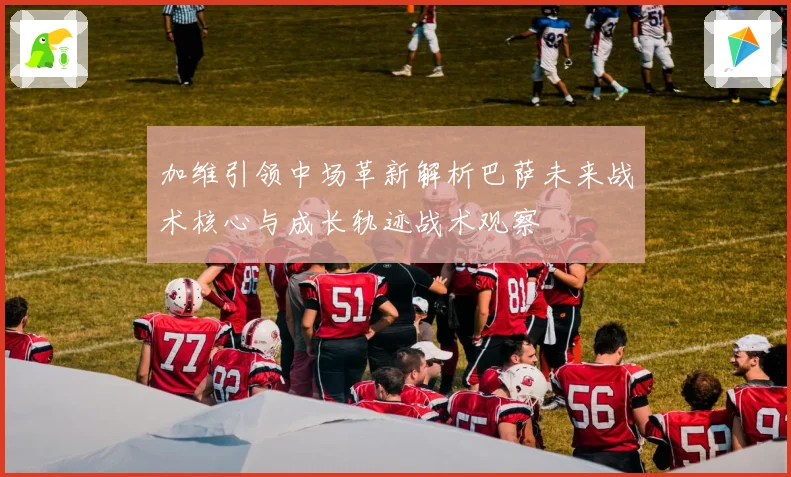加维引领中场革新解析巴萨未来战术核心与成长轨迹战术观察