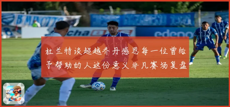杜兰特谈超越乔丹感恩每一位曾给予帮助的人这份意义非凡赛场复盘