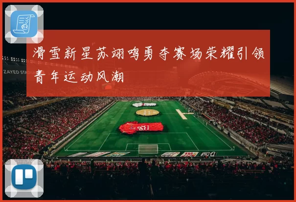 滑雪新星苏翊鸣勇夺赛场荣耀引领青年运动风潮