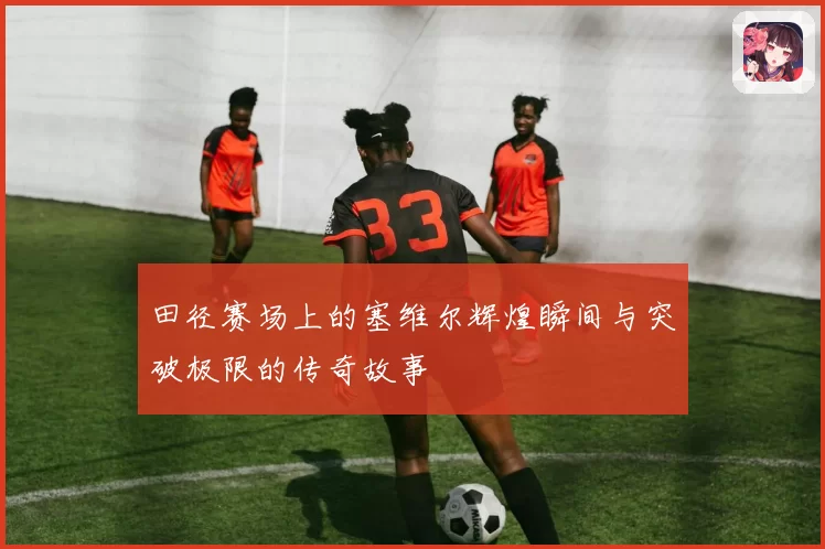 田径赛场上的塞维尔辉煌瞬间与突破极限的传奇故事