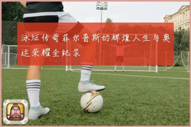 泳坛传奇菲尔普斯的辉煌人生与奥运荣耀全纪录