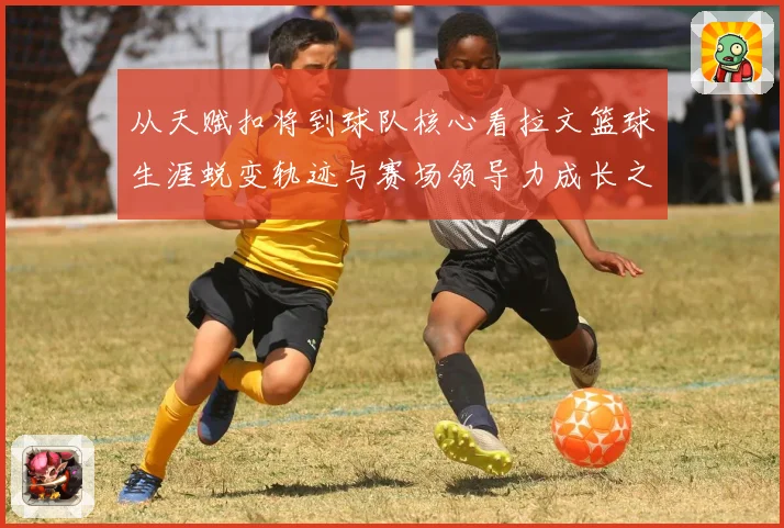 从天赋扣将到球队核心看拉文篮球生涯蜕变轨迹与赛场领导力成长之路解析