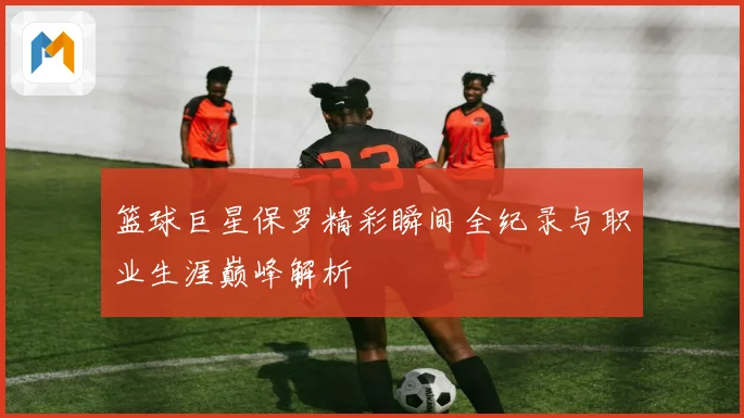 篮球巨星保罗精彩瞬间全纪录与职业生涯巅峰解析