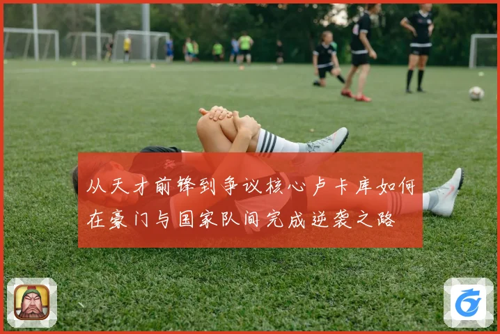 从天才前锋到争议核心卢卡库如何在豪门与国家队间完成逆袭之路