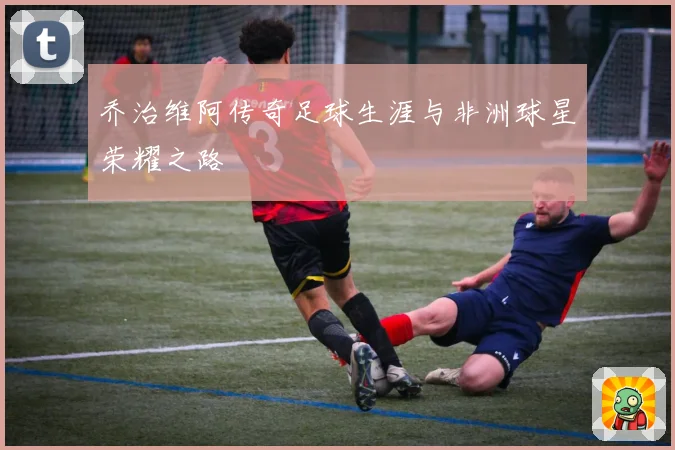 乔治维阿传奇足球生涯与非洲球星荣耀之路