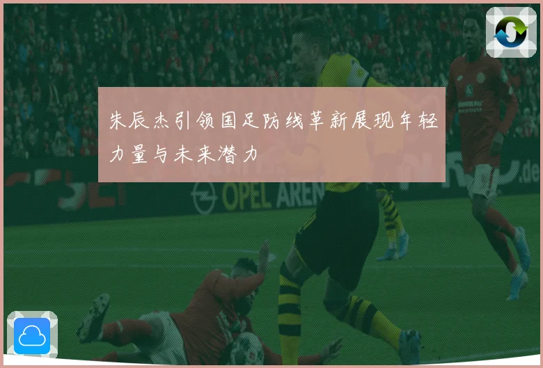 朱辰杰引领国足防线革新展现年轻力量与未来潜力