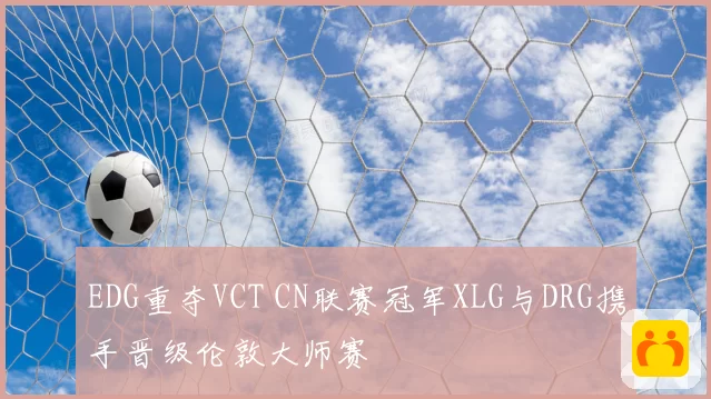 EDG重夺VCT CN联赛冠军XLG与DRG携手晋级伦敦大师赛