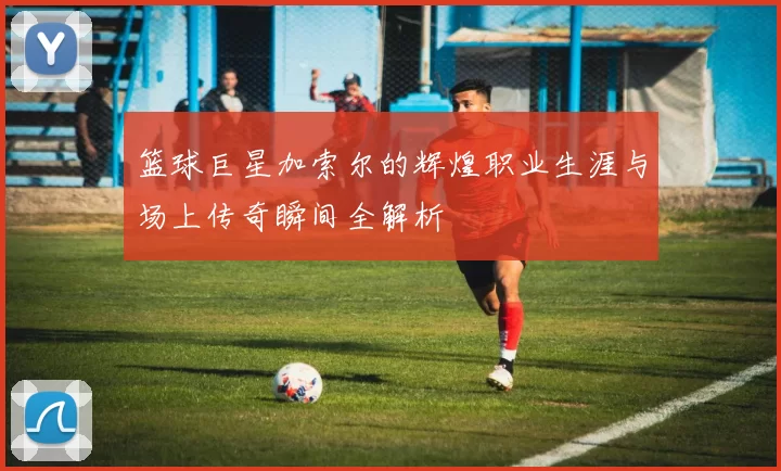 篮球巨星加索尔的辉煌职业生涯与场上传奇瞬间全解析