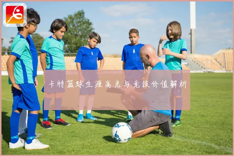 卡特篮球生涯高光与竞技价值解析