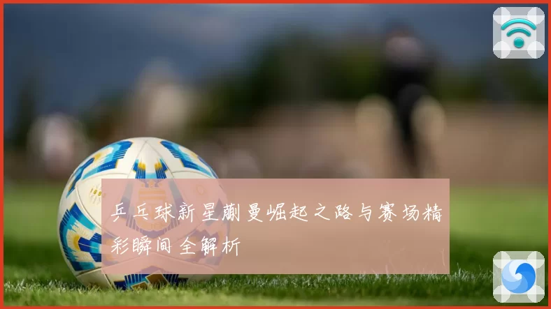 乒乓球新星蒯曼崛起之路与赛场精彩瞬间全解析