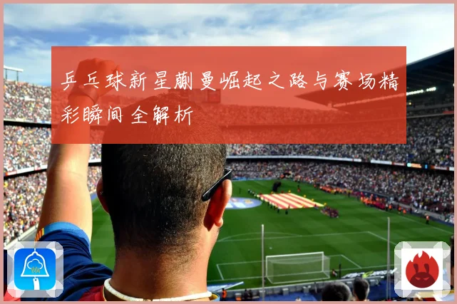 乒乓球新星蒯曼崛起之路与赛场精彩瞬间全解析