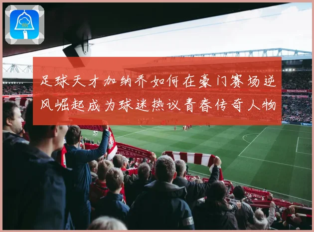 足球天才加纳乔如何在豪门赛场逆风崛起成为球迷热议青春传奇人物