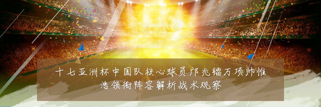 十七亚洲杯中国队核心球员邝兆镭万项帅惟浩领衔阵容解析战术观察