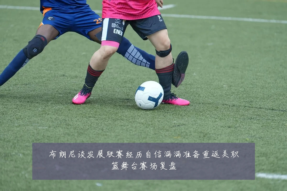 布朗尼谈发展联赛经历自信满满准备重返美职篮舞台赛场复盘