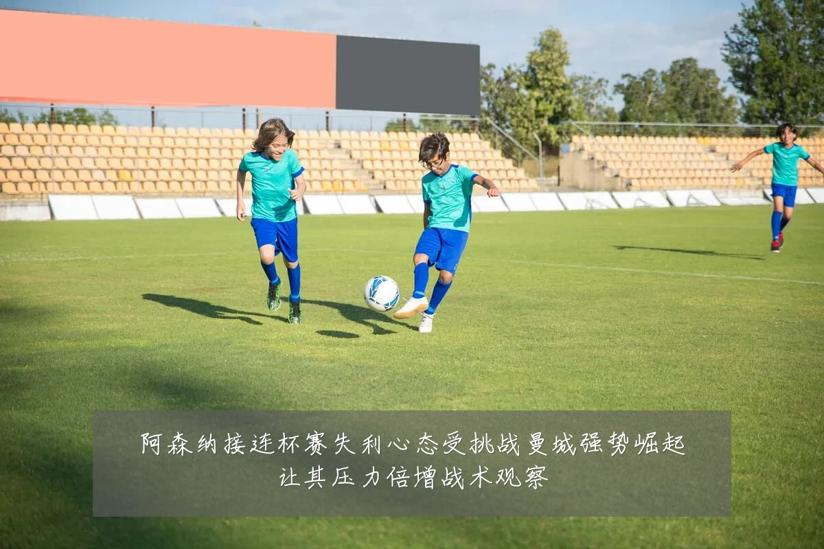 阿森纳接连杯赛失利心态受挑战曼城强势崛起让其压力倍增战术观察